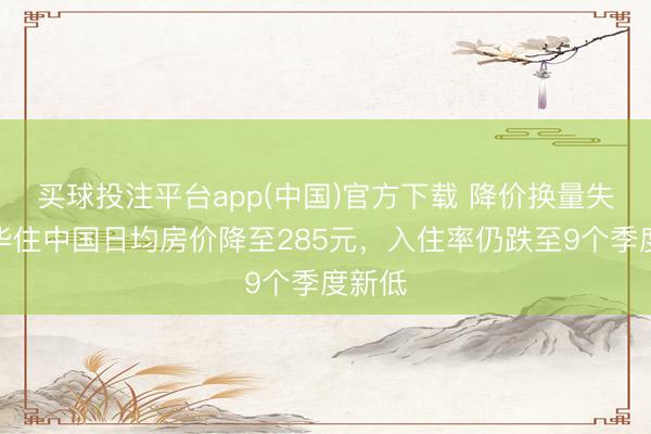 买球投注平台app(中国)官方下载 降价换量失灵？华住中国日均房价降至285元，入住率仍跌至9个季度新低