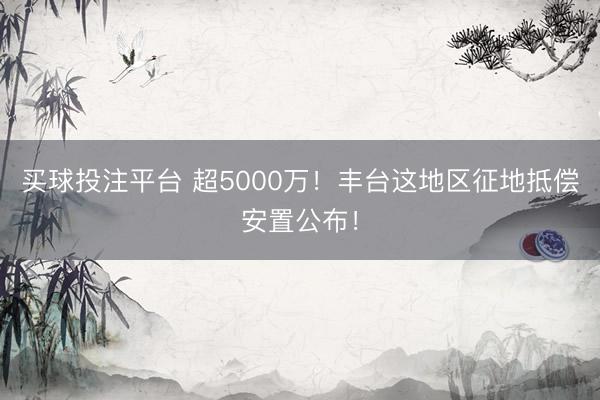 买球投注平台 超5000万！丰台这地区征地抵偿安置公布！