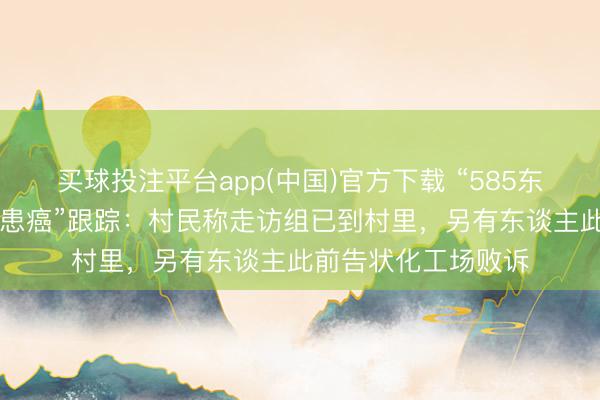 买球投注平台app(中国)官方下载 “585东谈主村落62东谈主患癌”跟踪：村民称走访组已到村里，另有东谈主此前告状化工场败诉