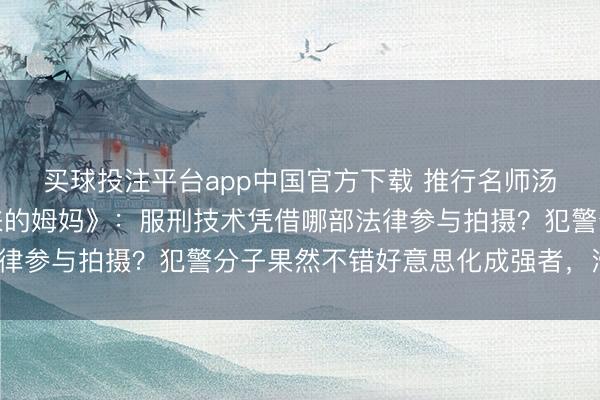 买球投注平台app中国官方下载 推行名师汤家凤灵魂拷问《监狱来的姆妈》：服刑技术凭借哪部法律参与拍摄？犯警分子果然不错好意思化成强者，滑稽不？