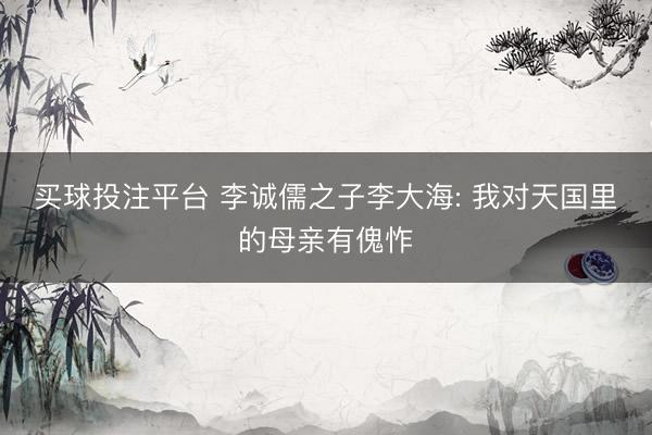 买球投注平台 李诚儒之子李大海: 我对天国里的母亲有傀怍