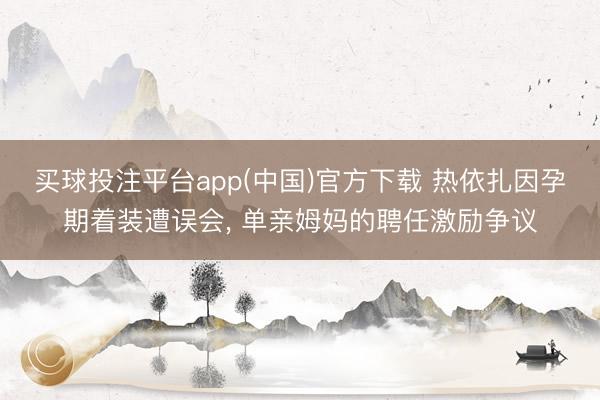 买球投注平台app(中国)官方下载 热依扎因孕期着装遭误会， 单亲姆妈的聘任激励争议