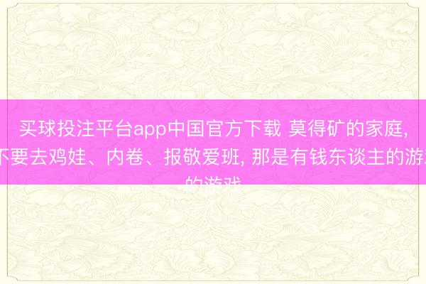 买球投注平台app中国官方下载 莫得矿的家庭， 不要去鸡娃、内卷、报敬爱班， 那是有钱东谈主的游戏