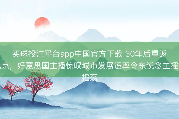 买球投注平台app中国官方下载 30年后重返北京，好意思国主播惊叹城市发展速率令东说念主摇荡