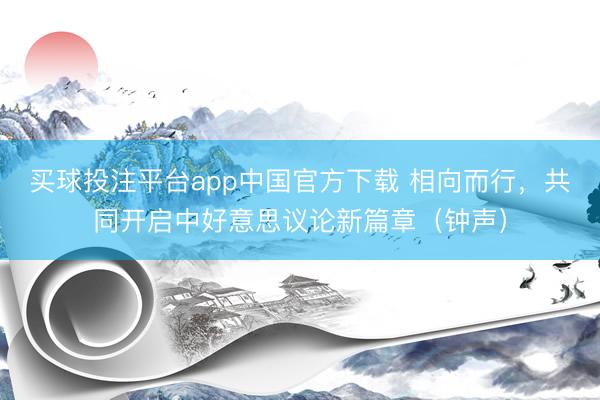 买球投注平台app中国官方下载 相向而行，共同开启中好意思议论新篇章（钟声）