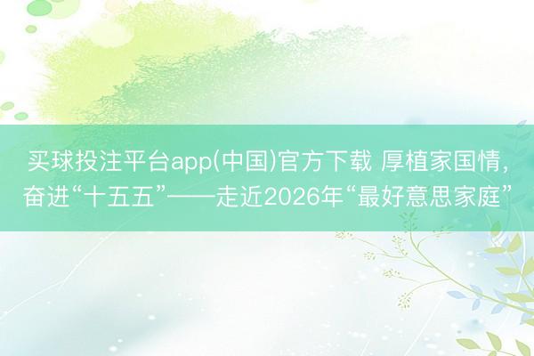 买球投注平台app(中国)官方下载 厚植家国情，奋进“十五五”——走近2026年“最好意思家庭”