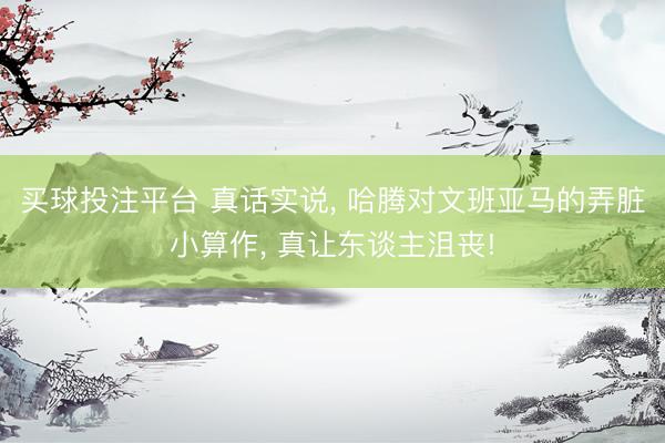 买球投注平台 真话实说， 哈腾对文班亚马的弄脏小算作， 真让东谈主沮丧!