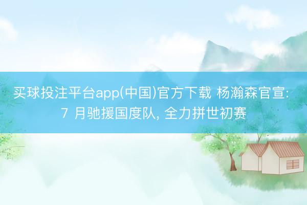 买球投注平台app(中国)官方下载 杨瀚森官宣: 7 月驰援国度队， 全力拼世初赛