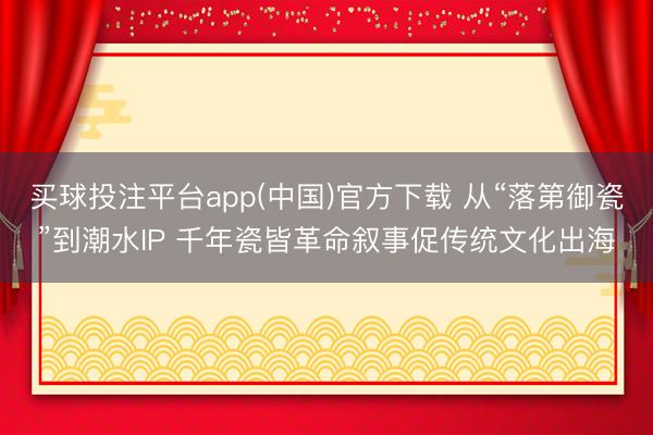 买球投注平台app(中国)官方下载 从“落第御瓷”到潮水IP 千年瓷皆革命叙事促传统文化出海