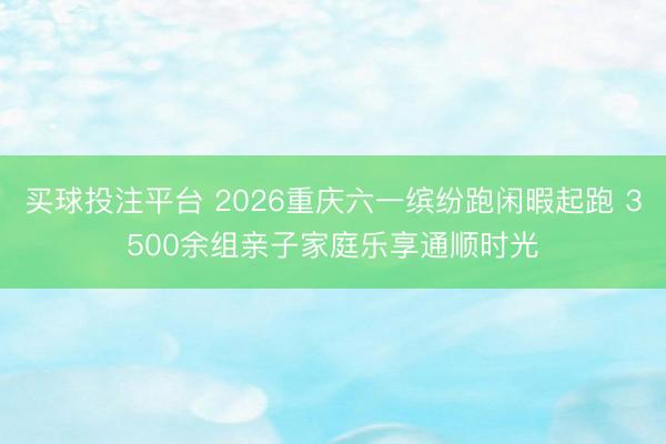 买球投注平台 2026重庆六一缤纷跑闲暇起跑 3500余组亲子家庭乐享通顺时光