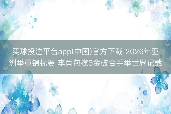 买球投注平台app(中国)官方下载 2026年亚洲举重锦标赛 李闫包揽3金破合手举世界记载