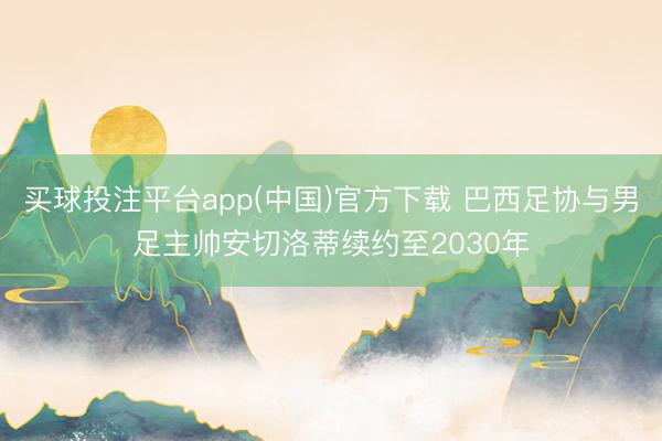 买球投注平台app(中国)官方下载 巴西足协与男足主帅安切洛蒂续约至2030年