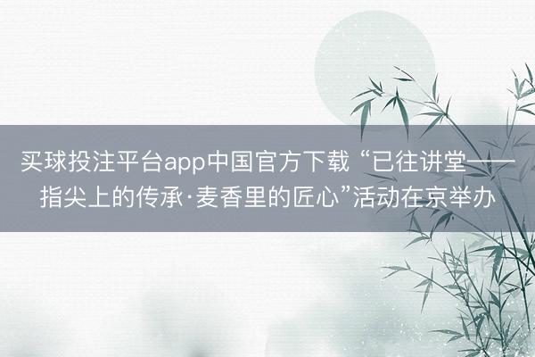 买球投注平台app中国官方下载 “已往讲堂——指尖上的传承·麦香里的匠心”活动在京举办