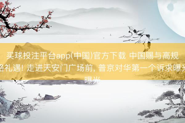 买球投注平台app(中国)官方下载 中国赐与高规格礼遇! 走进天安门广场前， 普京对华第一个诉求曝光