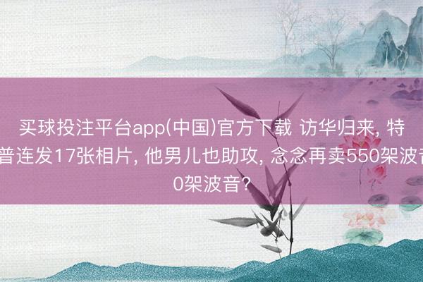 买球投注平台app(中国)官方下载 访华归来， 特朗普连发17张相片， 他男儿也助攻， 念念再卖550架波音?