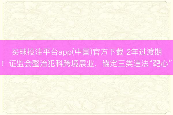 买球投注平台app(中国)官方下载 2年过渡期！证监会整治犯科跨境展业，锚定三类违法“靶心”