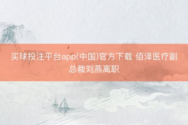 买球投注平台app(中国)官方下载 佰泽医疗副总裁刘燕离职