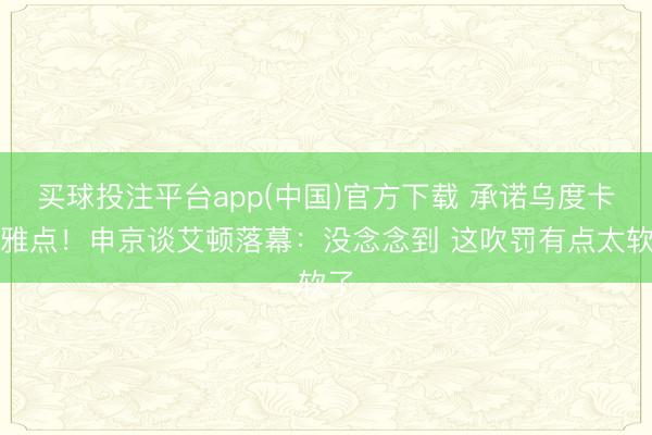 买球投注平台app(中国)官方下载 承诺乌度卡不雅点！申京谈艾顿落幕：没念念到 这吹罚有点太软了