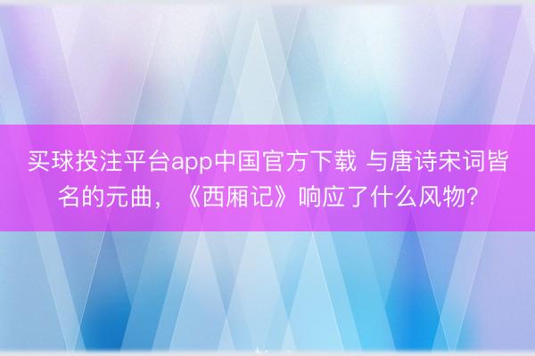 买球投注平台app中国官方下载 与唐诗宋词皆名的元曲，《西厢记》响应了什么风物？
