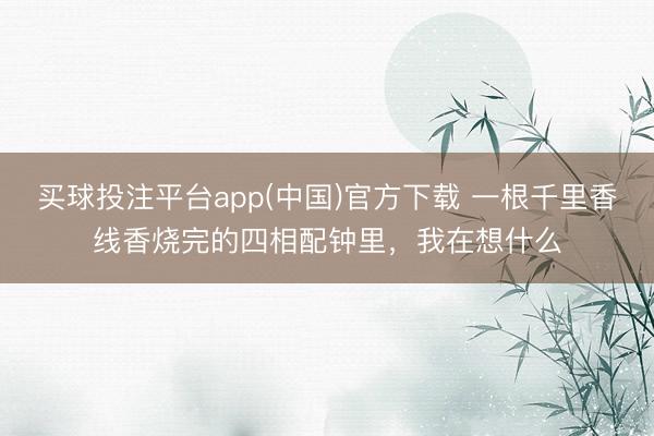 买球投注平台app(中国)官方下载 一根千里香线香烧完的四相配钟里，我在想什么