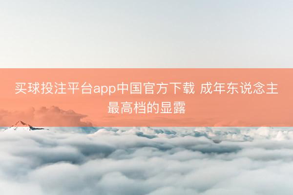 买球投注平台app中国官方下载 成年东说念主最高档的显露