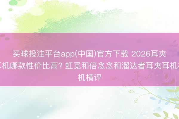 买球投注平台app(中国)官方下载 2026耳夹式耳机哪款性价比高? 虹觅和倍念念和溜达者耳夹耳机横评