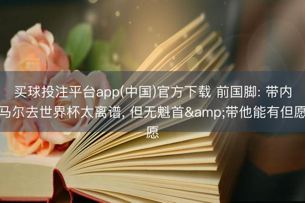 买球投注平台app(中国)官方下载 前国脚: 带内马尔去世界杯太离谱， 但无魁首&带他能有但愿