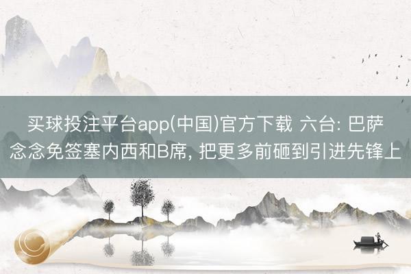 买球投注平台app(中国)官方下载 六台: 巴萨念念免签塞内西和B席， 把更多前砸到引进先锋上