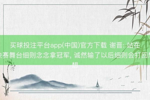 买球投注平台app(中国)官方下载 谢晋: 站在决赛舞台细则念念拿冠军， 诚然输了以后细则会打回想