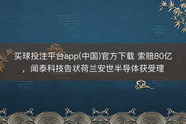 买球投注平台app(中国)官方下载 索赔80亿，闻泰科技告状荷兰安世半导体获受理