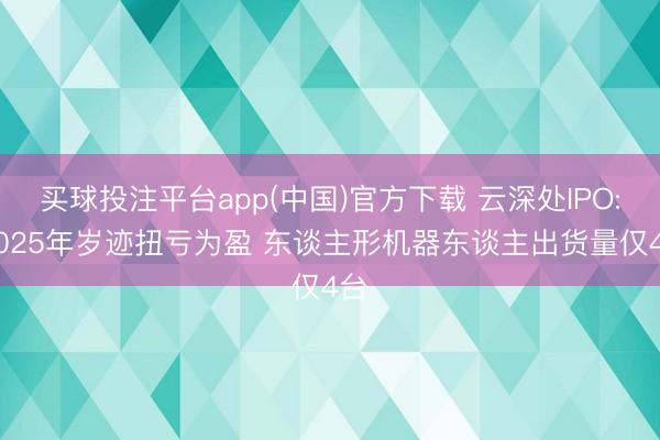 买球投注平台app(中国)官方下载 云深处IPO: 2025年岁迹扭亏为盈 东谈主形机器东谈主出货量仅4台
