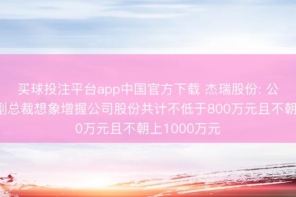 买球投注平台app中国官方下载 杰瑞股份: 公司董事长、副总裁想象增握公司股份共计不低于800万元且不朝上1000万元