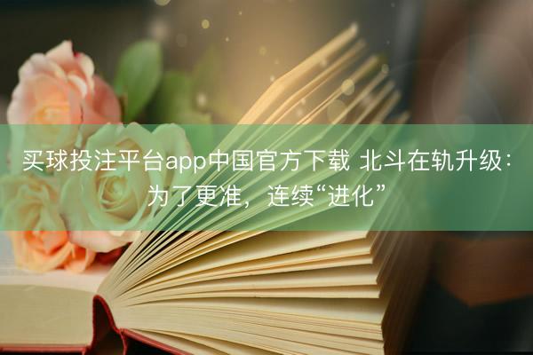 买球投注平台app中国官方下载 北斗在轨升级：为了更准，连续“进化”