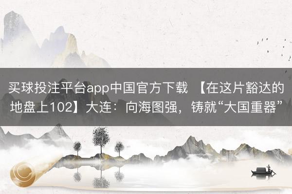 买球投注平台app中国官方下载 【在这片豁达的地盘上102】大连：向海图强，铸就“大国重器”