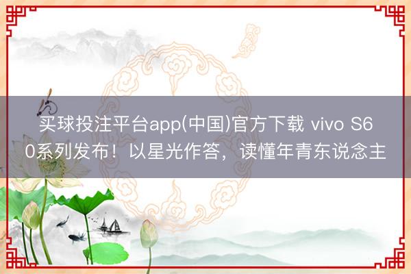 买球投注平台app(中国)官方下载 vivo S60系列发布！以星光作答，读懂年青东说念主