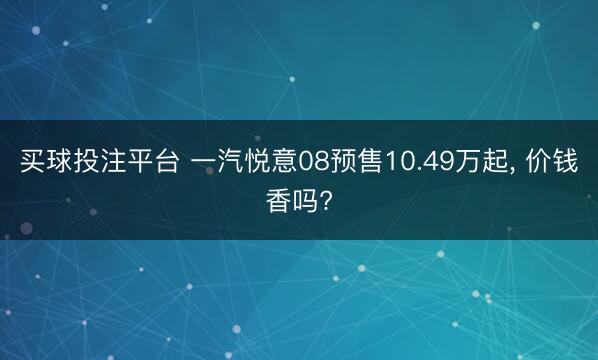 买球投注平台 一汽悦意08预售10.49万起， 价钱香吗?