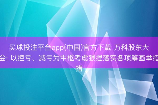 买球投注平台app(中国)官方下载 万科股东大会: 以控亏、减亏为中枢考虑狠捏落实各项筹画举措