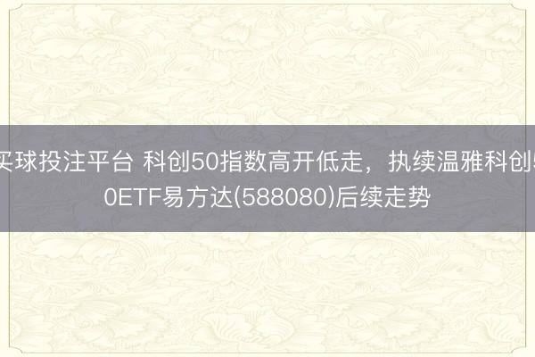 买球投注平台 科创50指数高开低走，执续温雅科创50ETF易方达(588080)后续走势