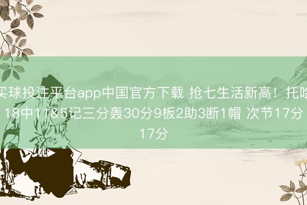 买球投注平台app中国官方下载 抢七生活新高！托哈18中11&5记三分轰30分9板2助3断1帽 次节17分