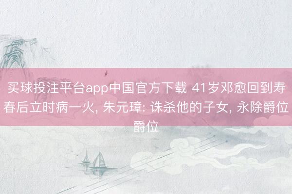 买球投注平台app中国官方下载 41岁邓愈回到寿春后立时病一火， 朱元璋: 诛杀他的子女， 永除爵位