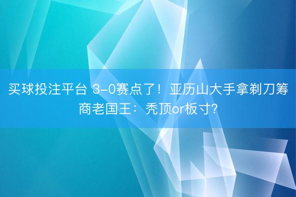 买球投注平台 3-0赛点了！亚历山大手拿剃刀筹商老国王：秃顶or板寸？