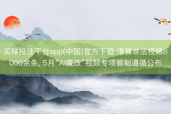 买球投注平台app(中国)官方下载 清算非法视频8000余条， 5月“AI魔改”视频专项管制遵循公布