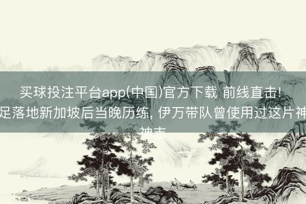 买球投注平台app(中国)官方下载 前线直击! 国足落地新加坡后当晚历练， 伊万带队曾使用过这片神志