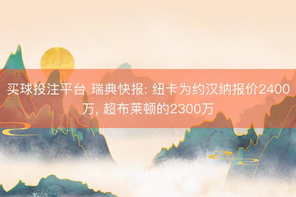 买球投注平台 瑞典快报: 纽卡为约汉纳报价2400万， 超布莱顿的2300万