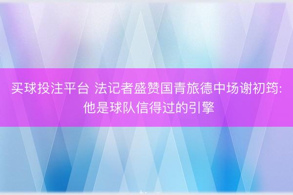 买球投注平台 法记者盛赞国青旅德中场谢初筠: 他是球队信得过的引擎