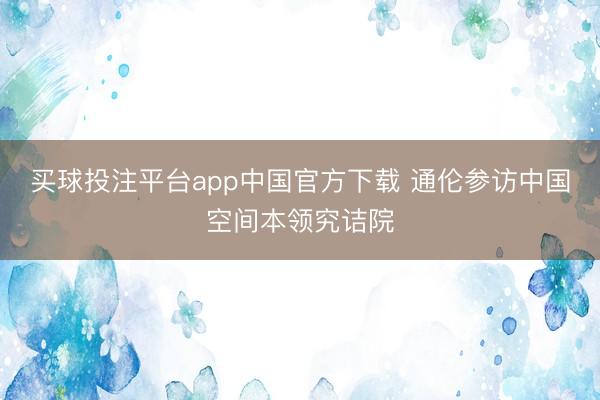 买球投注平台app中国官方下载 通伦参访中国空间本领究诘院
