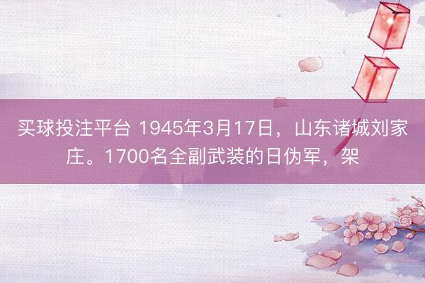 买球投注平台 1945年3月17日，山东诸城刘家庄。1700名全副武装的日伪军，架