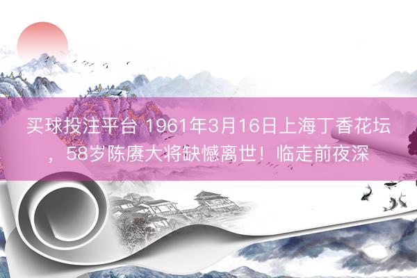 买球投注平台 1961年3月16日上海丁香花坛,58岁陈赓大将缺憾离世!临走前夜深