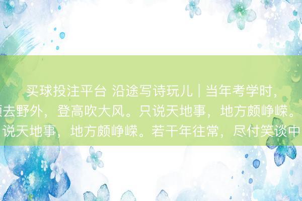 买球投注平台 沿途写诗玩儿 | 当年考学时，可爱论东说念主生。频频去野外，登高吹大风。只说天地事，地方颇峥嵘。若干年往常，尽付笑谈中