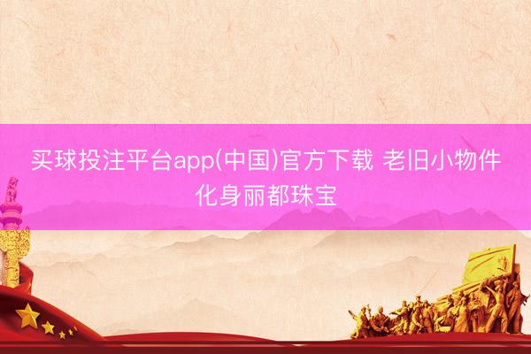 买球投注平台app(中国)官方下载 老旧小物件化身丽都珠宝